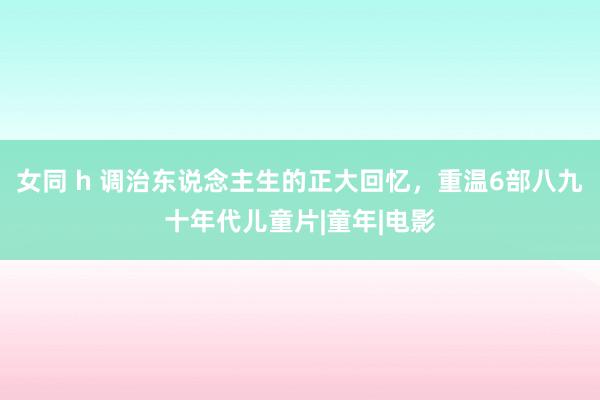 女同 h 调治东说念主生的正大回忆，重温6部八九十年代儿童片|童年|电影