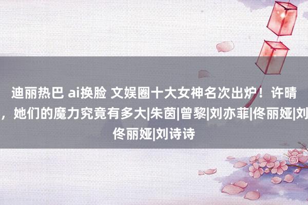 迪丽热巴 ai换脸 文娱圈十大女神名次出炉！许晴垫底，她们的魔力究竟有多大|朱茵|曾黎|刘亦菲|佟丽娅|刘诗诗