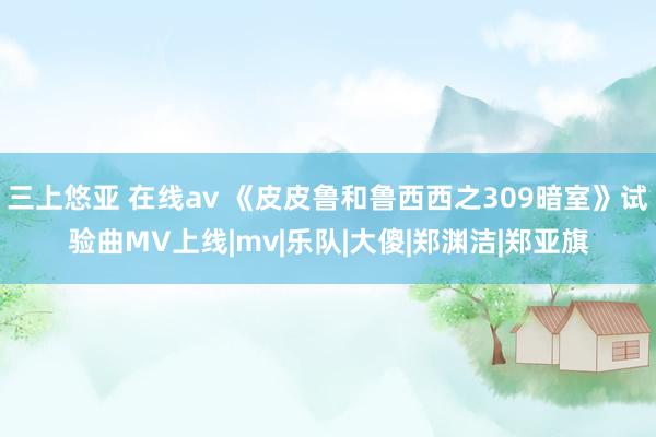 三上悠亚 在线av 《皮皮鲁和鲁西西之309暗室》试验曲MV上线|mv|乐队|大傻|郑渊洁|郑亚旗