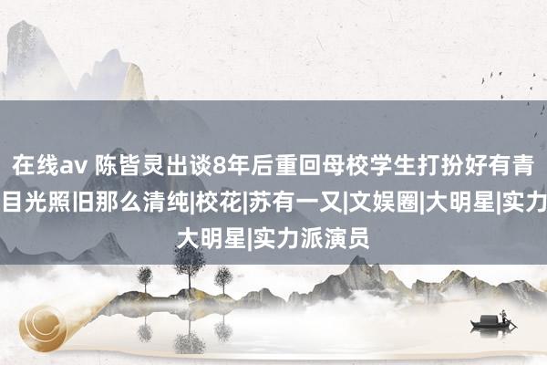 在线av 陈皆灵出谈8年后重回母校学生打扮好有青娥感，目光照旧那么清纯|校花|苏有一又|文娱圈|大明星|实力派演员