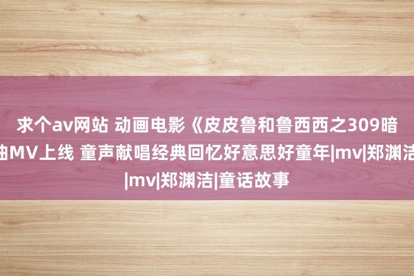 求个av网站 动画电影《皮皮鲁和鲁西西之309暗室》实施曲MV上线 童声献唱经典回忆好意思好童年|mv|郑渊洁|童话故事