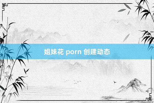 姐妹花 porn 创建动态