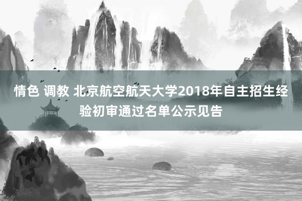 情色 调教 北京航空航天大学2018年自主招生经验初审通过名单公示见告