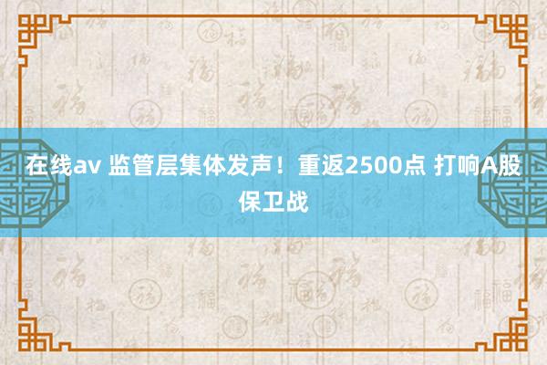 在线av 监管层集体发声！重返2500点 打响A股保卫战