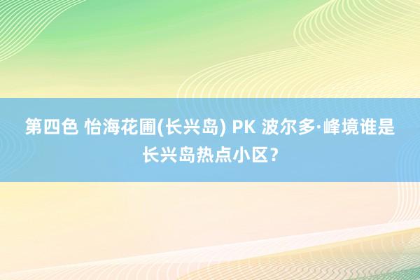 第四色 怡海花圃(长兴岛) PK 波尔多·峰境谁是长兴岛热点小区？