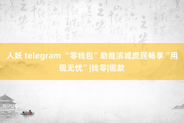 人妖 telegram “零钱包”助推滨城庶民畅享“用现无忧”|找零|现款