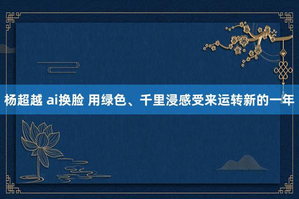 杨超越 ai换脸 用绿色、千里浸感受来运转新的一年