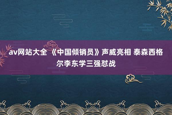 av网站大全 《中国倾销员》声威亮相 泰森西格尔李东学三强怼战