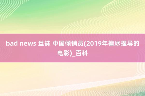 bad news 丝袜 中国倾销员(2019年檀冰捏导的电影)_百科