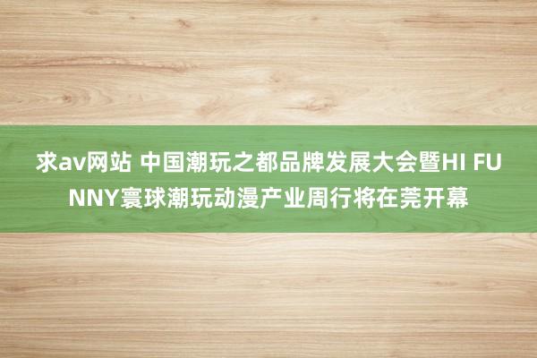 求av网站 中国潮玩之都品牌发展大会暨HI FUNNY寰球潮玩动漫产业周行将在莞开幕