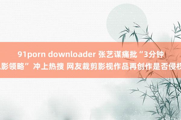 91porn downloader 张艺谋痛批“3分钟电影领略” 冲上热搜 网友裁剪影视作品再创作是否侵权？